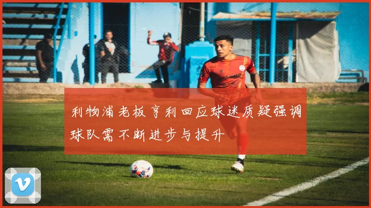 利物浦老板亨利回应球迷质疑强调球队需不断进步与提升