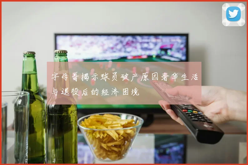 字母哥揭示球员破产原因奢华生活与退役后的经济困境
