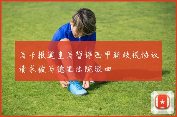 马卡报道皇马暂停西甲新歧视协议请求被马德里法院驳回