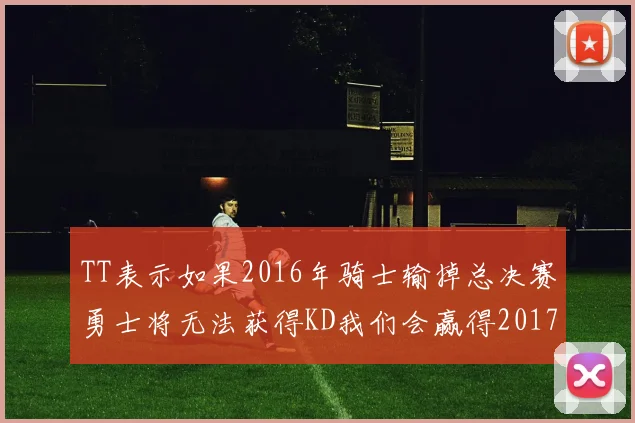 TT表示如果2016年骑士输掉总决赛勇士将无法获得KD我们会赢得2017和2018年总冠军