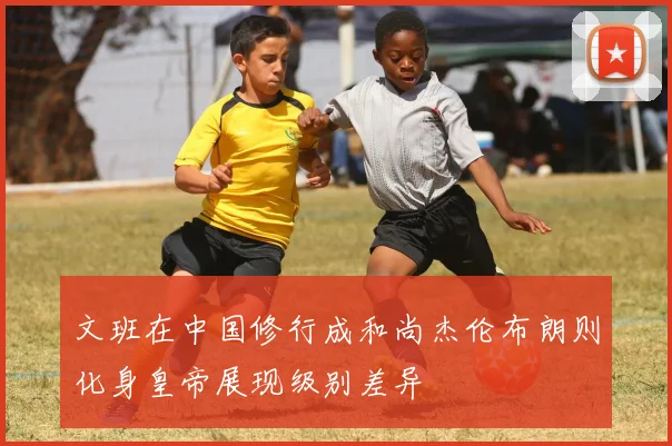 文班在中国修行成和尚杰伦布朗则化身皇帝展现级别差异