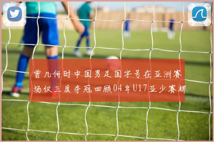 曾几何时中国男足国字号在亚洲赛场仅三度夺冠回顾04年U17亚少赛辉煌时刻