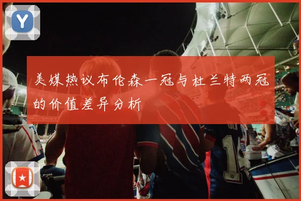美媒热议布伦森一冠与杜兰特两冠的价值差异分析