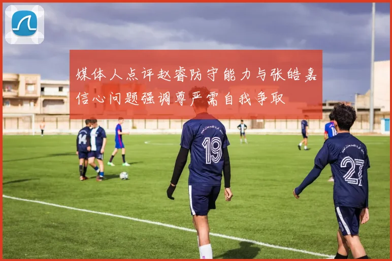 媒体人点评赵睿防守能力与张皓嘉信心问题强调尊严需自我争取
