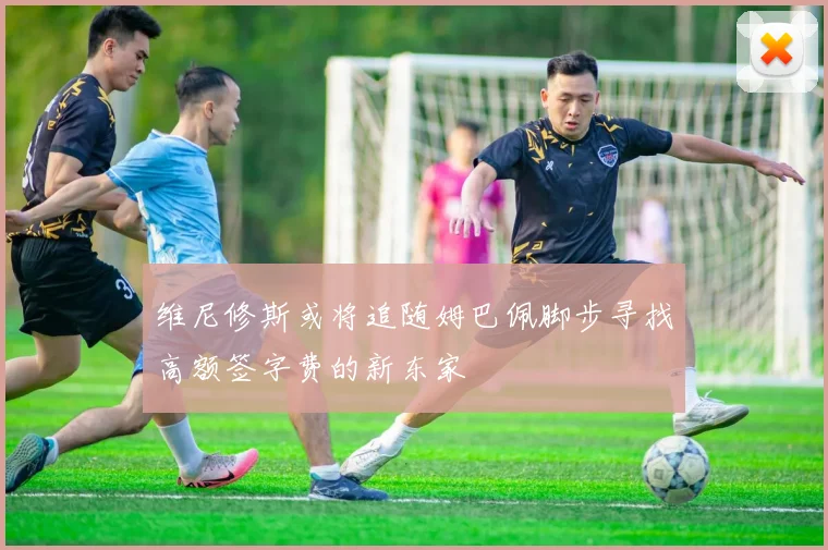 维尼修斯或将追随姆巴佩脚步寻找高额签字费的新东家