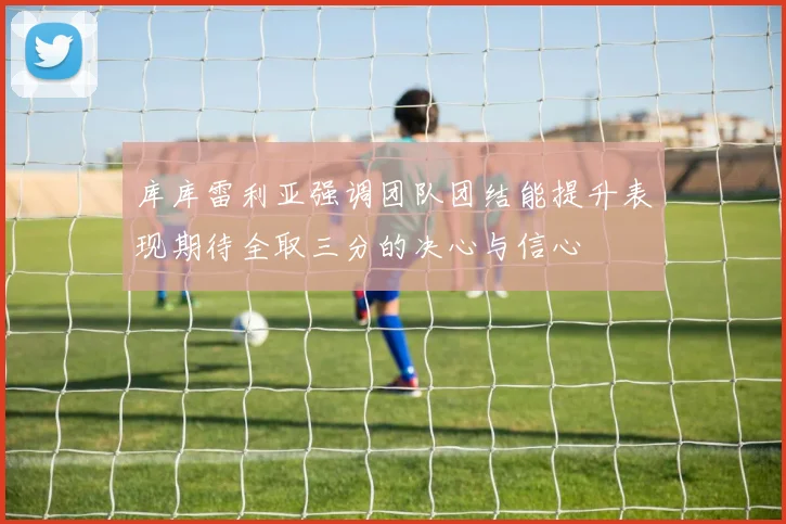 库库雷利亚强调团队团结能提升表现期待全取三分的决心与信心
